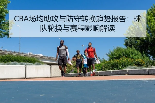 CBA场均助攻与防守转换趋势报告：球队轮换与赛程影响解读